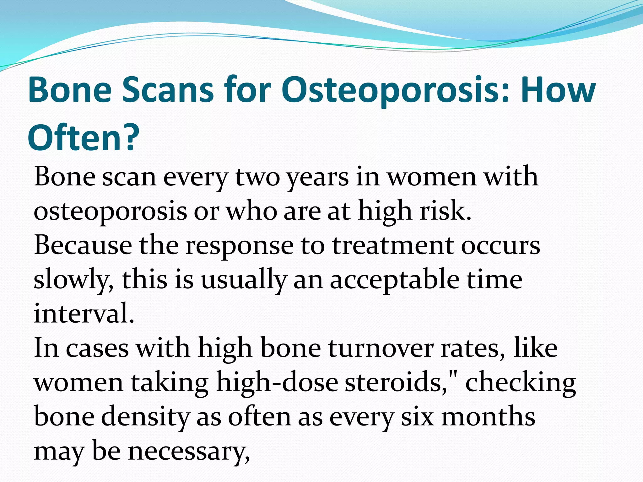 Bone Scans for Osteoporosis: How
Often?
Bone scan every two years in women with
osteoporosis or who are at high risk.
Because the response to treatment occurs
slowly, this is usually an acceptable time
interval.
In cases with high bone turnover rates, like
women taking high-dose steroids," checking
bone density as often as every six months
may be necessary,

 