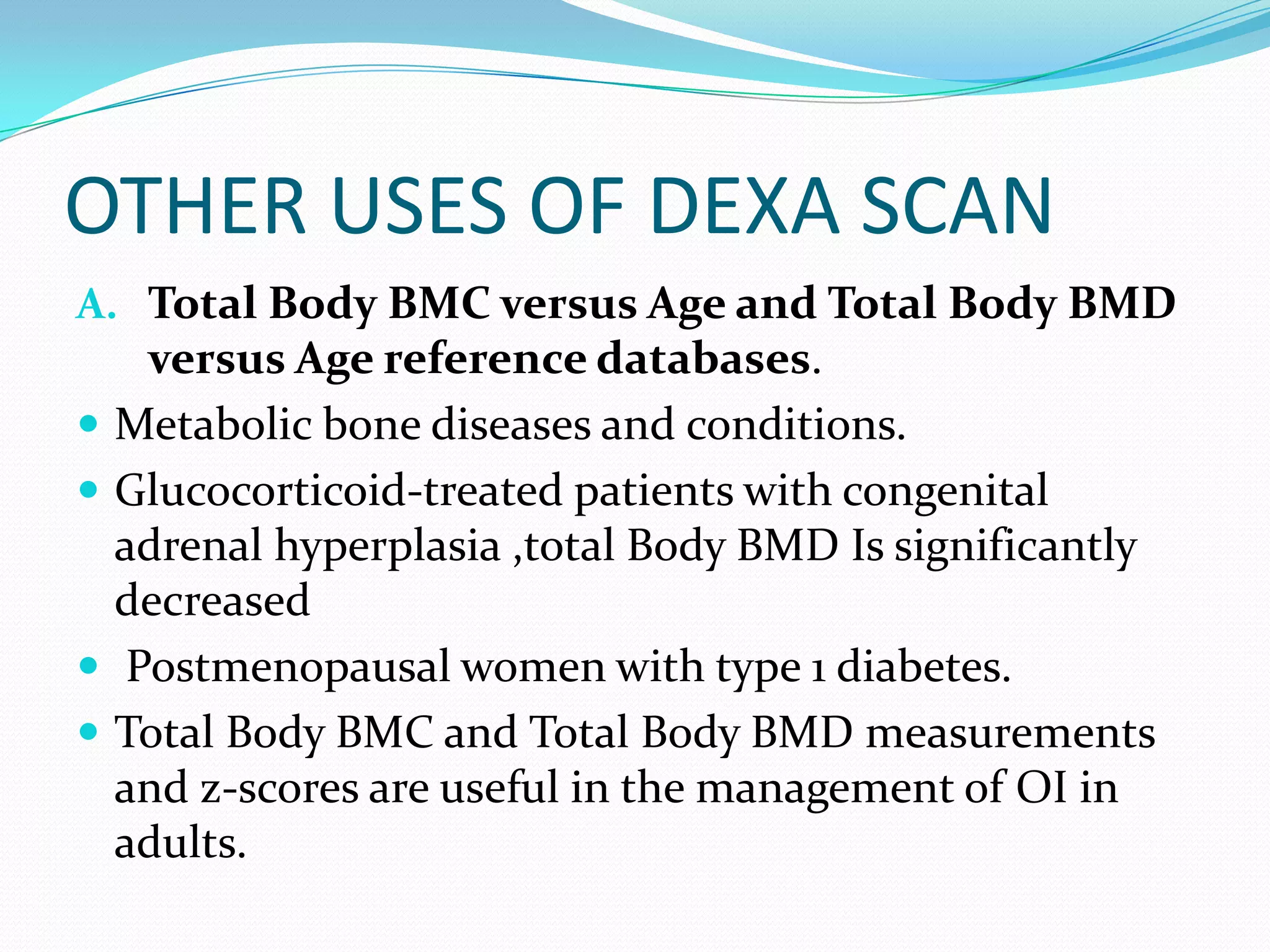 OTHER USES OF DEXA SCAN
A. Total Body BMC versus Age and Total Body BMD






versus Age reference databases.
Metabolic bone diseases and conditions.
Glucocorticoid-treated patients with congenital
adrenal hyperplasia ,total Body BMD Is significantly
decreased
Postmenopausal women with type 1 diabetes.
Total Body BMC and Total Body BMD measurements
and z-scores are useful in the management of OI in
adults.

 