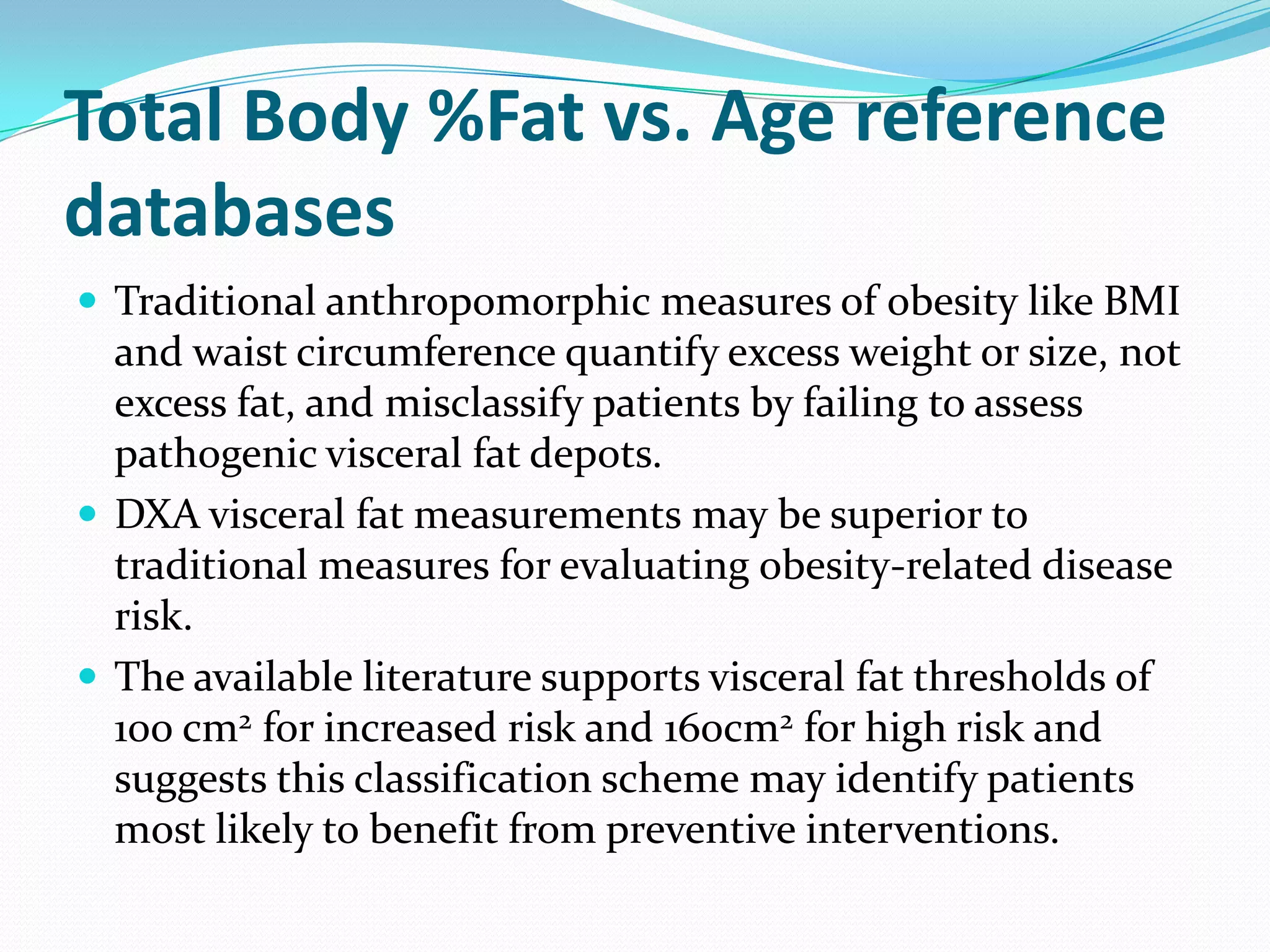 Total Body %Fat vs. Age reference
databases
 Traditional anthropomorphic measures of obesity like BMI

and waist circumference quantify excess weight or size, not
excess fat, and misclassify patients by failing to assess
pathogenic visceral fat depots.
 DXA visceral fat measurements may be superior to
traditional measures for evaluating obesity-related disease
risk.
 The available literature supports visceral fat thresholds of
100 cm2 for increased risk and 160cm2 for high risk and
suggests this classification scheme may identify patients
most likely to benefit from preventive interventions.

 