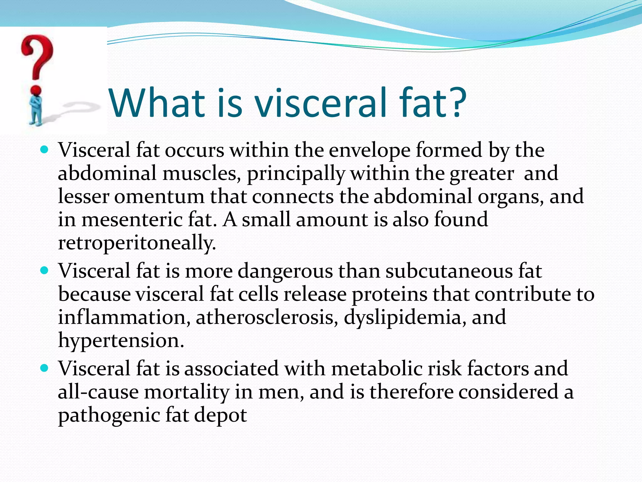 What is visceral fat?
 Visceral fat occurs within the envelope formed by the

abdominal muscles, principally within the greater and
lesser omentum that connects the abdominal organs, and
in mesenteric fat. A small amount is also found
retroperitoneally.
 Visceral fat is more dangerous than subcutaneous fat
because visceral fat cells release proteins that contribute to
inflammation, atherosclerosis, dyslipidemia, and
hypertension.
 Visceral fat is associated with metabolic risk factors and
all-cause mortality in men, and is therefore considered a
pathogenic fat depot

 