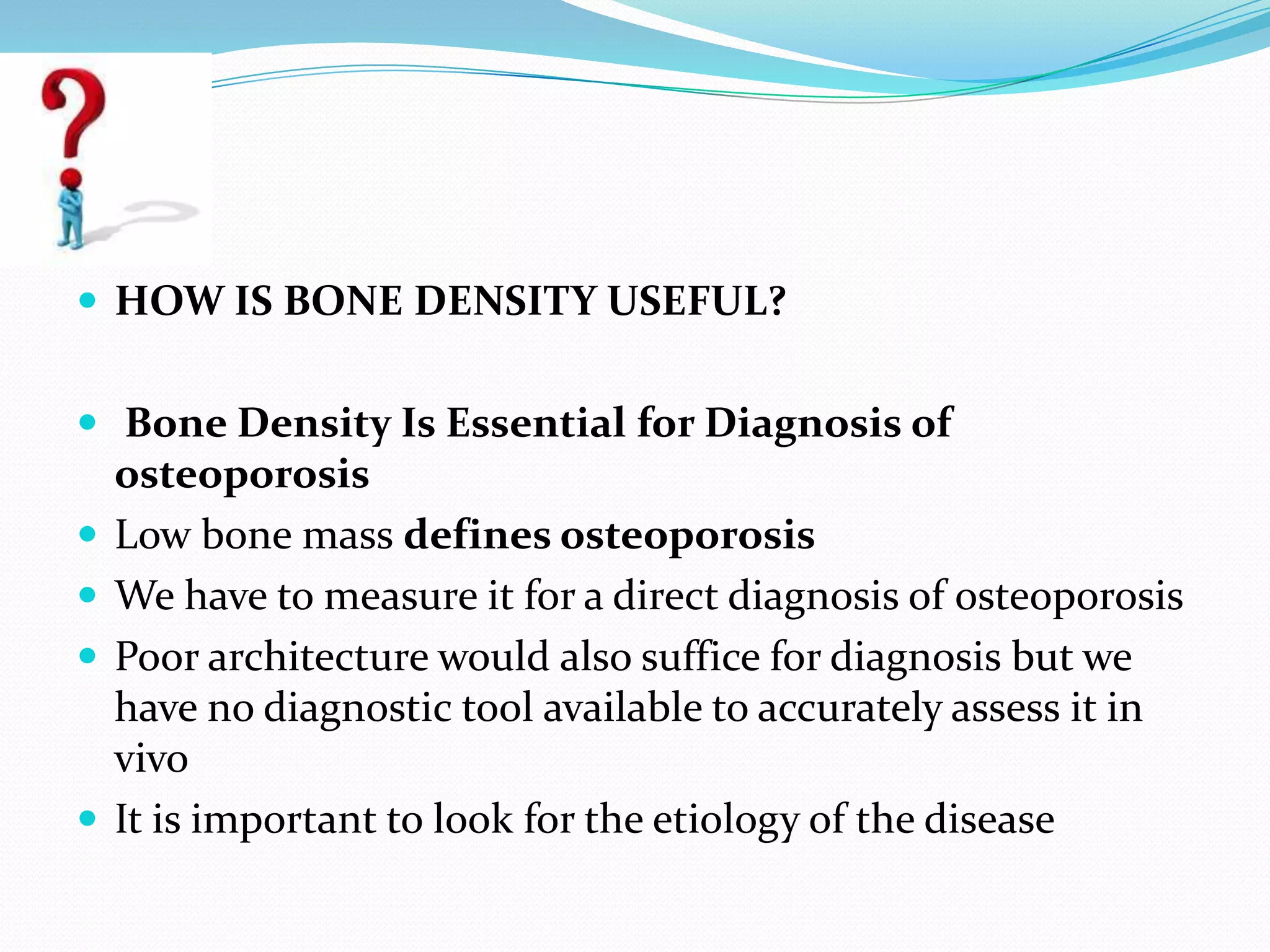  HOW IS BONE DENSITY USEFUL?
 Bone Density Is Essential for Diagnosis of






osteoporosis
Low bone mass defines osteoporosis
We have to measure it for a direct diagnosis of osteoporosis
Poor architecture would also suffice for diagnosis but we
have no diagnostic tool available to accurately assess it in
vivo
It is important to look for the etiology of the disease

 