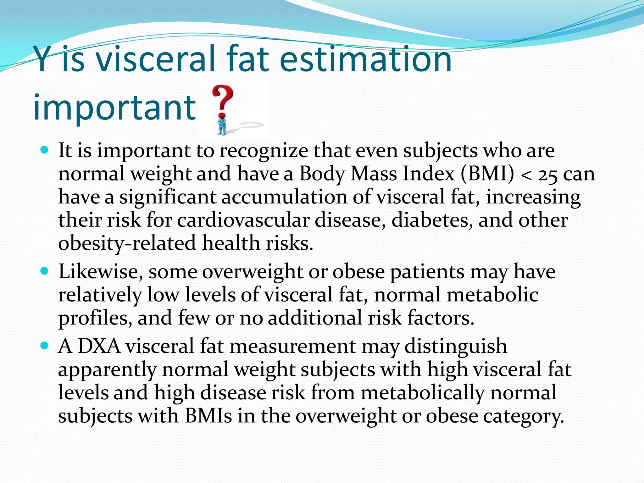 Y is visceral fat estimation
important
 It is important to recognize that even subjects who are

normal weight and have a Body Mass Index (BMI) < 25 can
have a significant accumulation of visceral fat, increasing
their risk for cardiovascular disease, diabetes, and other
obesity-related health risks.
 Likewise, some overweight or obese patients may have
relatively low levels of visceral fat, normal metabolic
profiles, and few or no additional risk factors.
 A DXA visceral fat measurement may distinguish
apparently normal weight subjects with high visceral fat
levels and high disease risk from metabolically normal
subjects with BMIs in the overweight or obese category.

 