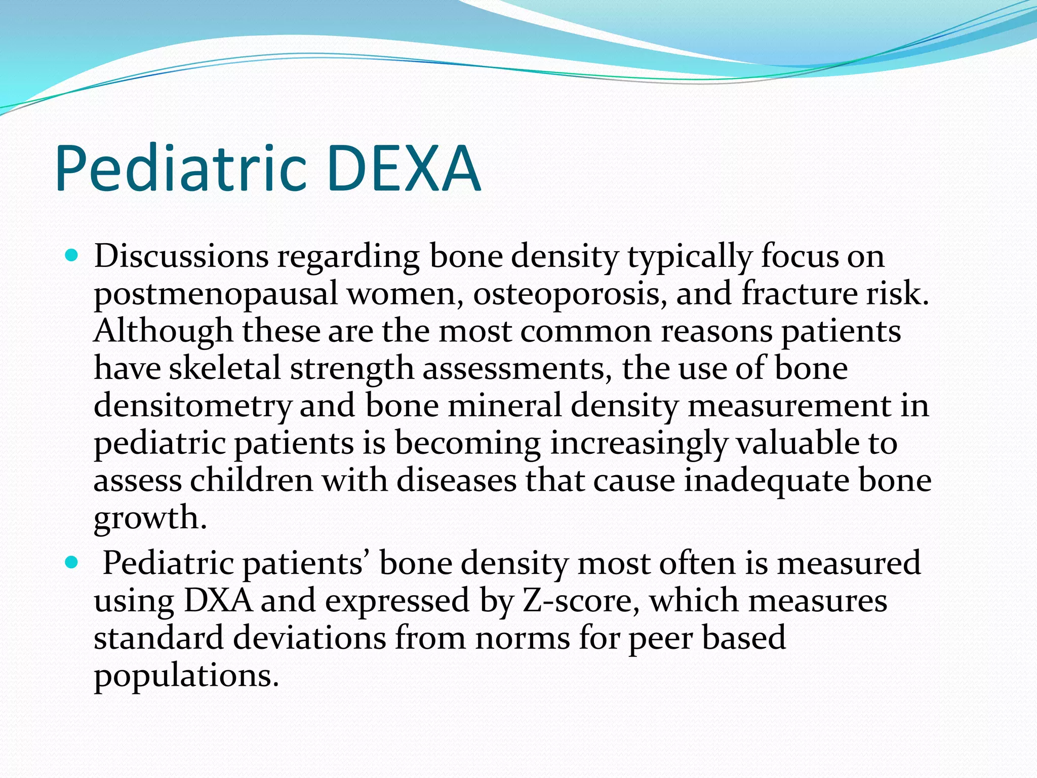 Pediatric DEXA
 Discussions regarding bone density typically focus on

postmenopausal women, osteoporosis, and fracture risk.
Although these are the most common reasons patients
have skeletal strength assessments, the use of bone
densitometry and bone mineral density measurement in
pediatric patients is becoming increasingly valuable to
assess children with diseases that cause inadequate bone
growth.
 Pediatric patients’ bone density most often is measured
using DXA and expressed by Z-score, which measures
standard deviations from norms for peer based
populations.

 