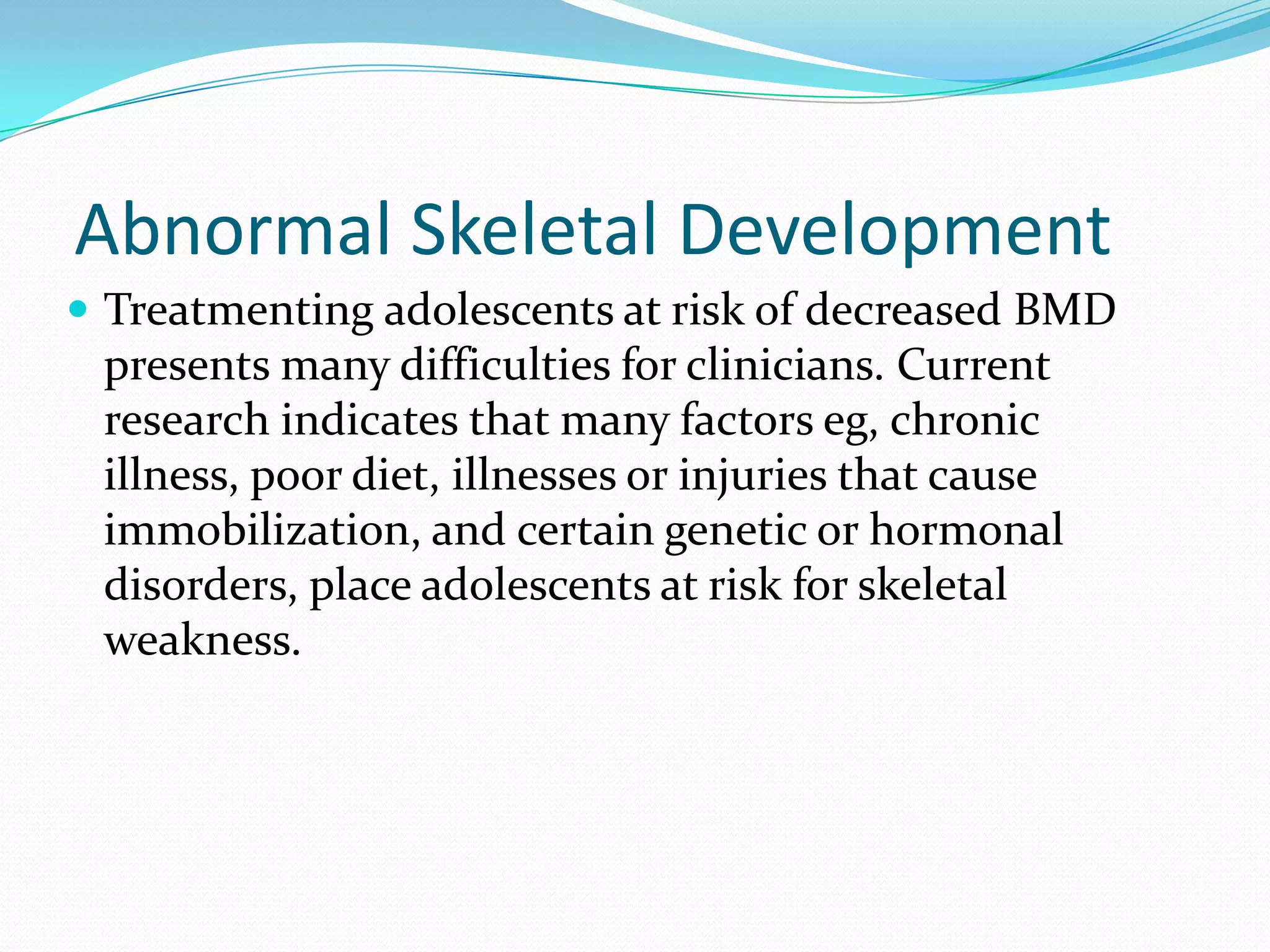 Abnormal Skeletal Development
 Treatmenting adolescents at risk of decreased BMD

presents many difficulties for clinicians. Current
research indicates that many factors eg, chronic
illness, poor diet, illnesses or injuries that cause
immobilization, and certain genetic or hormonal
disorders, place adolescents at risk for skeletal
weakness.

 