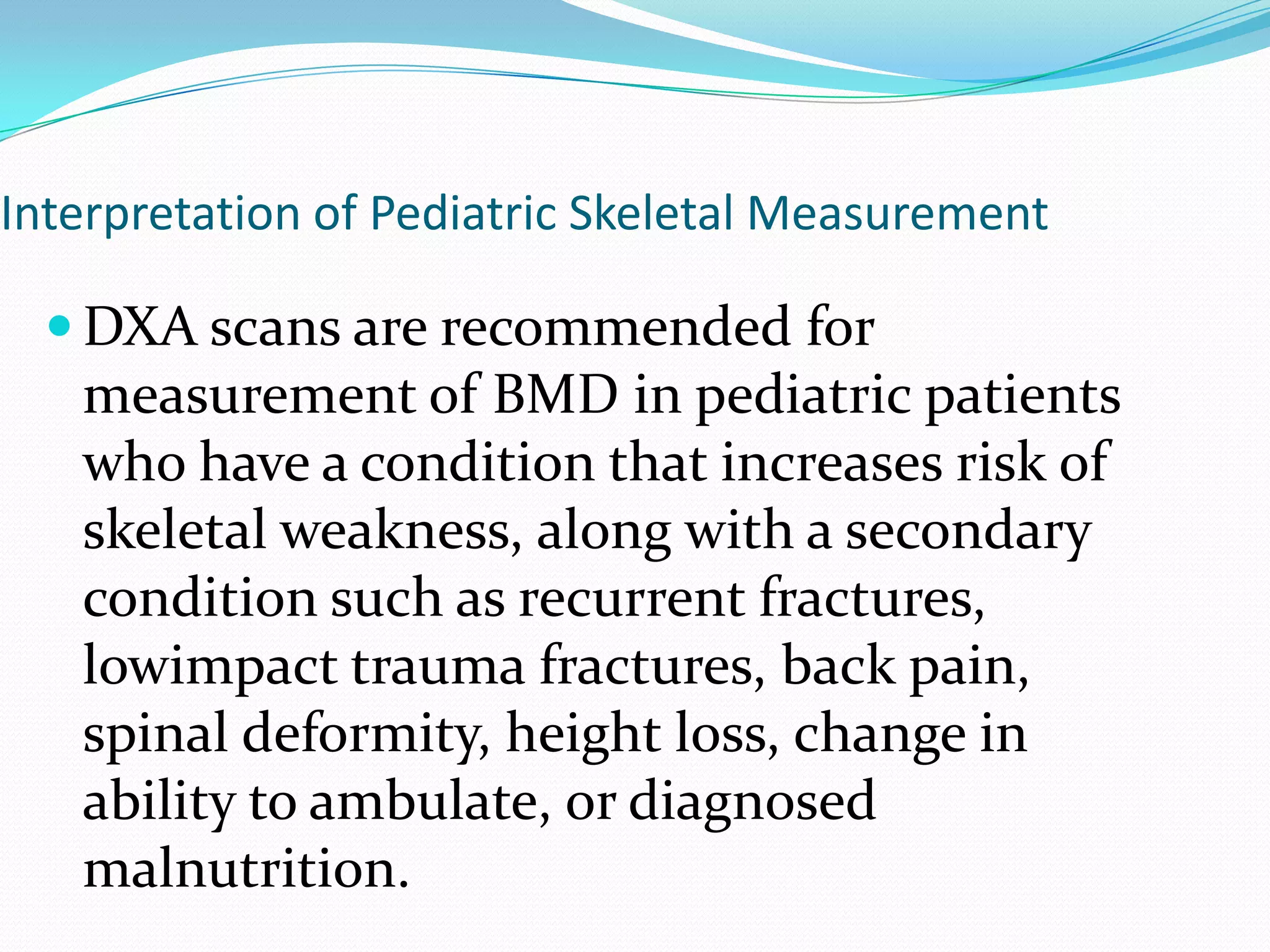 Interpretation of Pediatric Skeletal Measurement

 DXA scans are recommended for

measurement of BMD in pediatric patients
who have a condition that increases risk of
skeletal weakness, along with a secondary
condition such as recurrent fractures,
lowimpact trauma fractures, back pain,
spinal deformity, height loss, change in
ability to ambulate, or diagnosed
malnutrition.

 