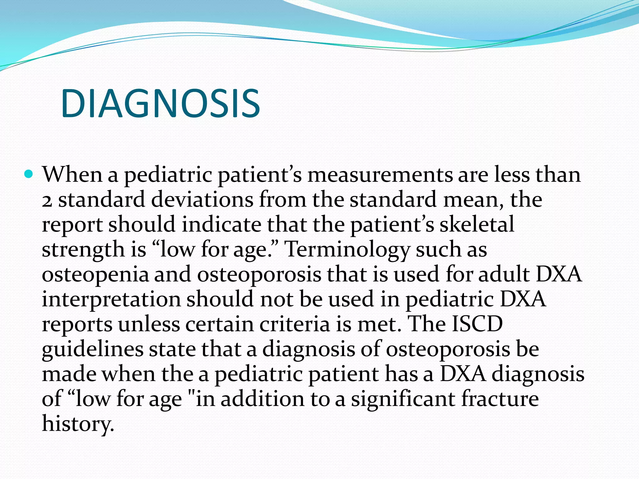 DIAGNOSIS
 When a pediatric patient’s measurements are less than

2 standard deviations from the standard mean, the
report should indicate that the patient’s skeletal
strength is “low for age.” Terminology such as
osteopenia and osteoporosis that is used for adult DXA
interpretation should not be used in pediatric DXA
reports unless certain criteria is met. The ISCD
guidelines state that a diagnosis of osteoporosis be
made when the a pediatric patient has a DXA diagnosis
of “low for age "in addition to a significant fracture
history.

 