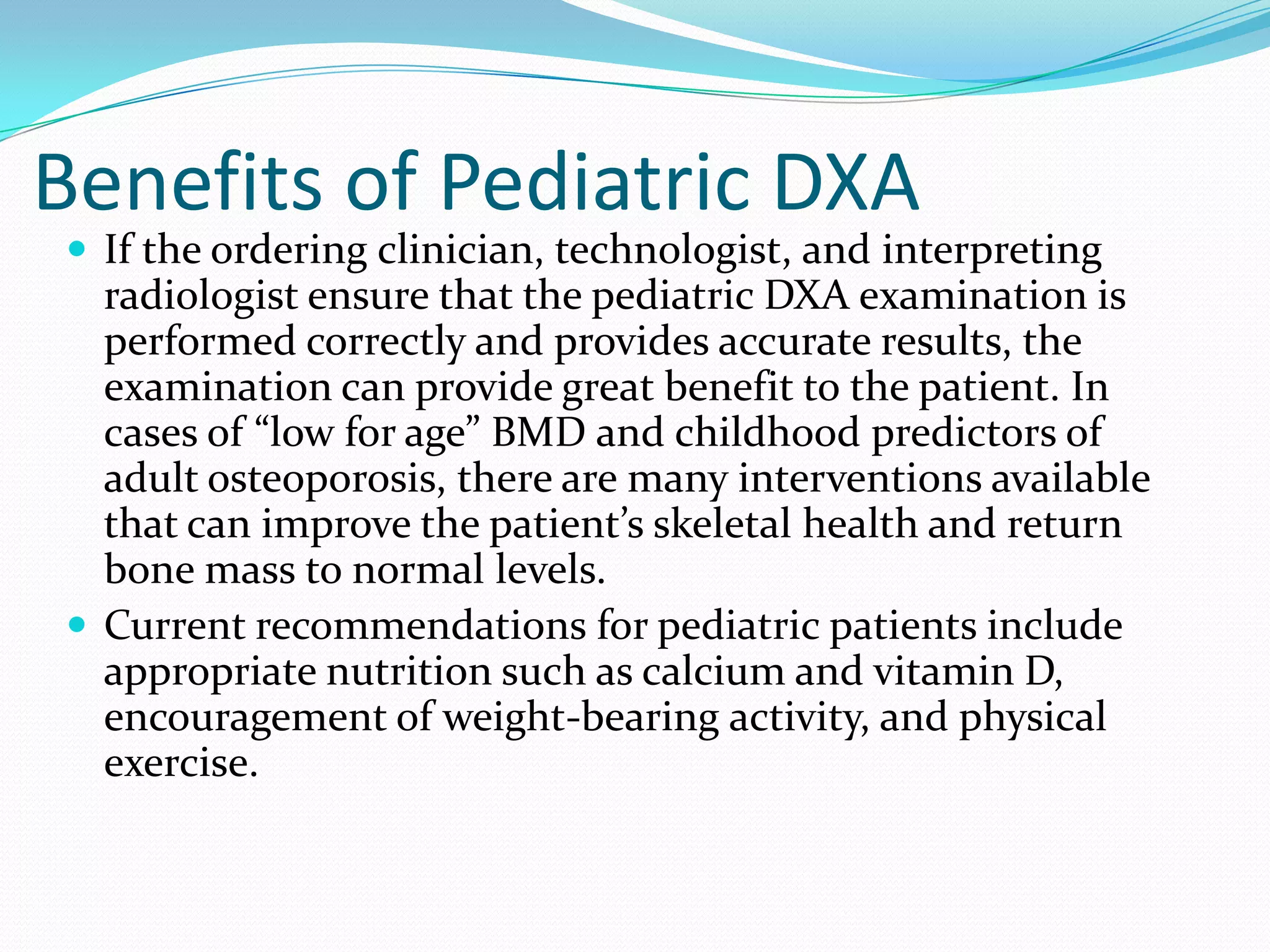 Benefits of Pediatric DXA

 If the ordering clinician, technologist, and interpreting

radiologist ensure that the pediatric DXA examination is
performed correctly and provides accurate results, the
examination can provide great benefit to the patient. In
cases of “low for age” BMD and childhood predictors of
adult osteoporosis, there are many interventions available
that can improve the patient’s skeletal health and return
bone mass to normal levels.
 Current recommendations for pediatric patients include
appropriate nutrition such as calcium and vitamin D,
encouragement of weight-bearing activity, and physical
exercise.

 