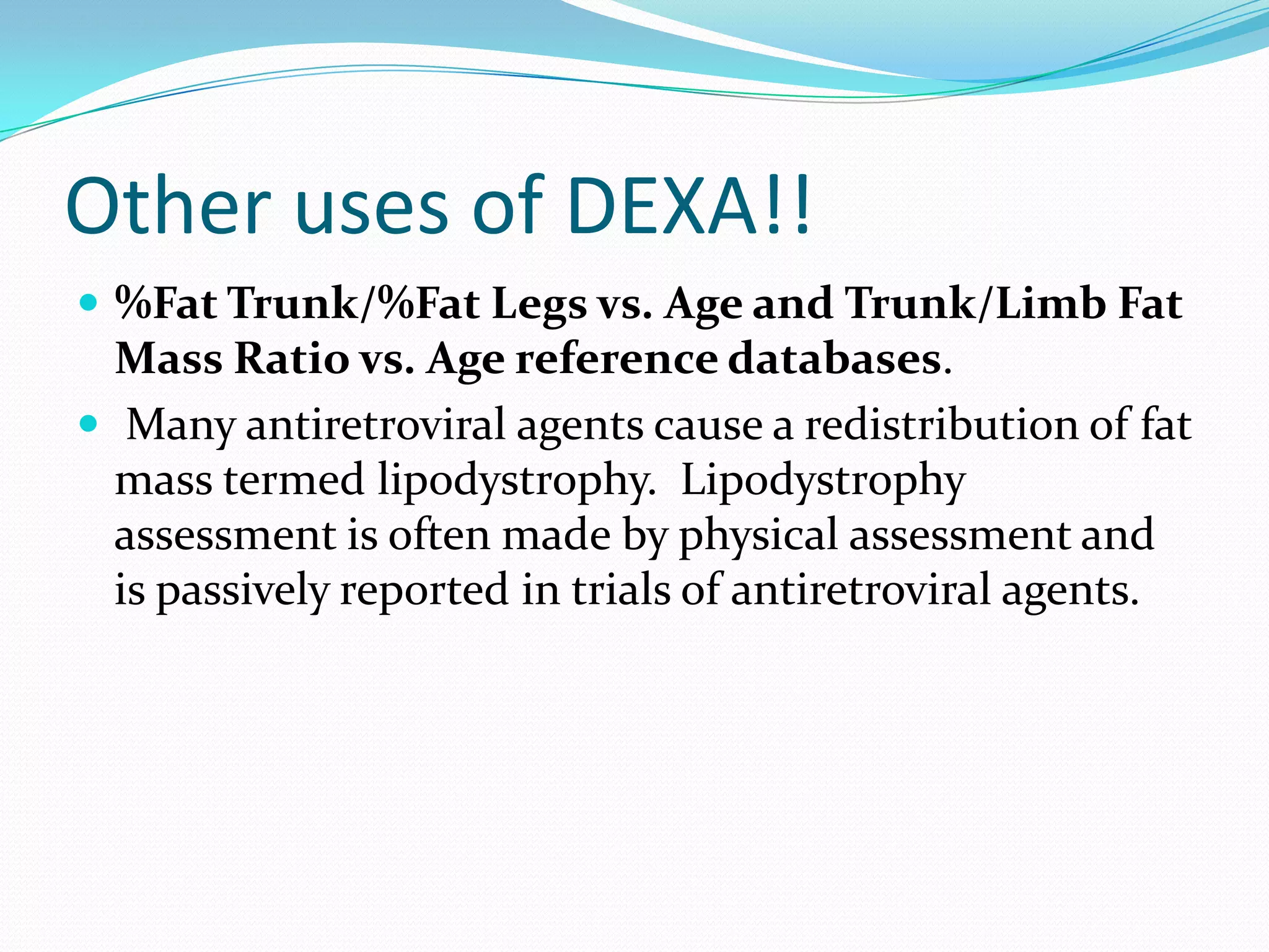 Other uses of DEXA!!
 %Fat Trunk/%Fat Legs vs. Age and Trunk/Limb Fat

Mass Ratio vs. Age reference databases.
 Many antiretroviral agents cause a redistribution of fat
mass termed lipodystrophy. Lipodystrophy
assessment is often made by physical assessment and
is passively reported in trials of antiretroviral agents.

 