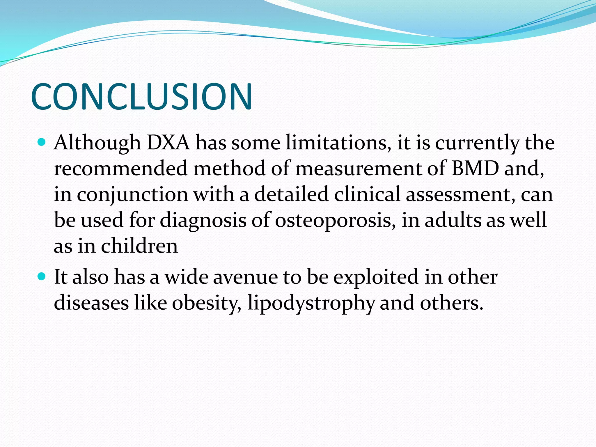 CONCLUSION
 Although DXA has some limitations, it is currently the

recommended method of measurement of BMD and,
in conjunction with a detailed clinical assessment, can
be used for diagnosis of osteoporosis, in adults as well
as in children
 It also has a wide avenue to be exploited in other
diseases like obesity, lipodystrophy and others.

 