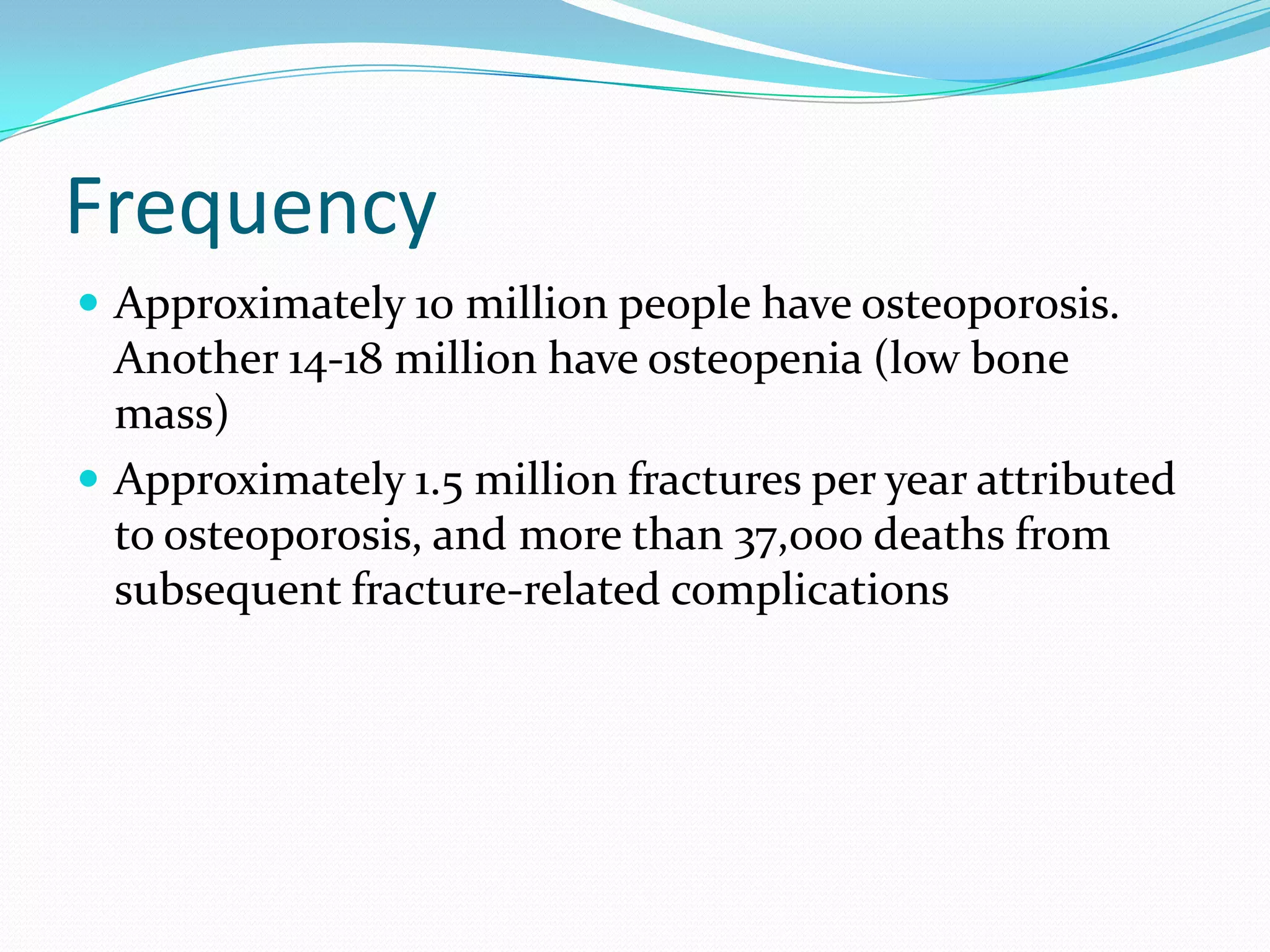 Frequency
 Approximately 10 million people have osteoporosis.

Another 14-18 million have osteopenia (low bone
mass)
 Approximately 1.5 million fractures per year attributed
to osteoporosis, and more than 37,000 deaths from
subsequent fracture-related complications

 