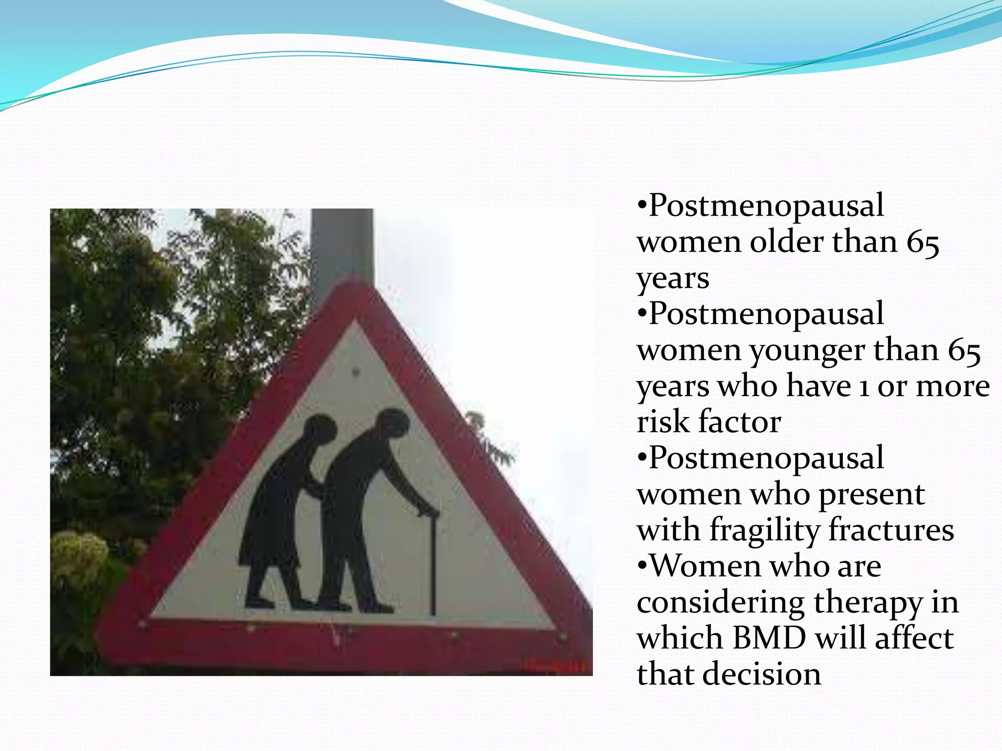 •Postmenopausal
women older than 65
years
•Postmenopausal
women younger than 65
years who have 1 or more
risk factor
•Postmenopausal
women who present
with fragility fractures
•Women who are
considering therapy in
which BMD will affect
that decision

 
