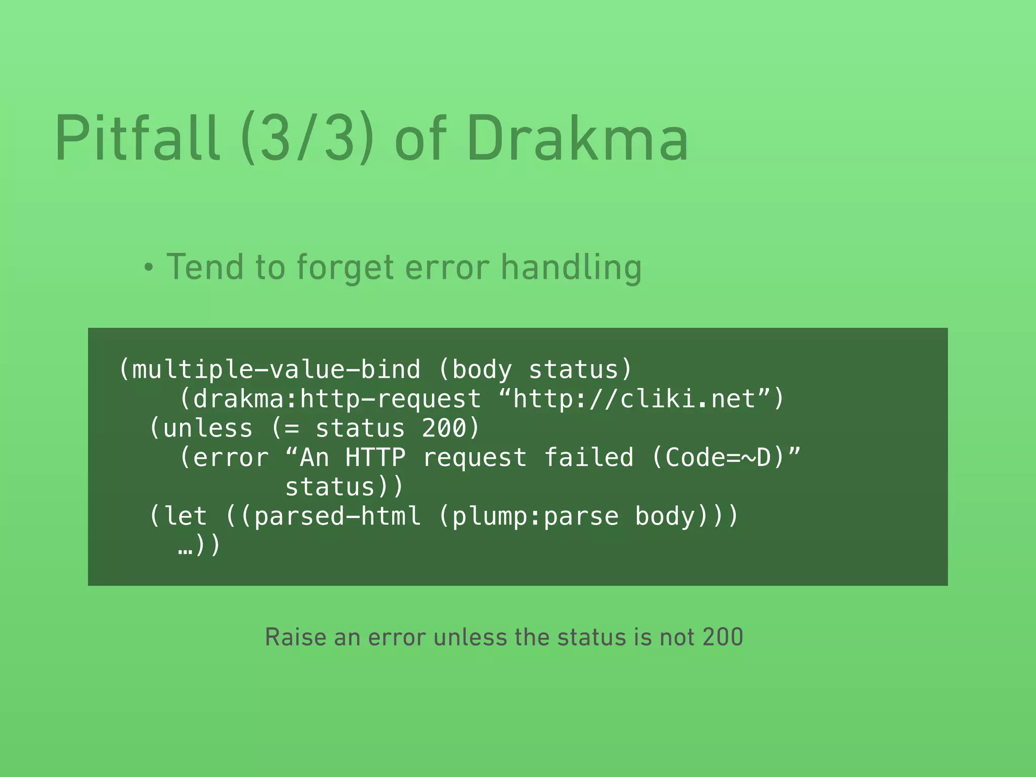 • Tend to forget error handling
Pitfall (3/3) of Drakma
(multiple-value-bind (body status)
(drakma:http-request “http://cliki.net”)
(unless (= status 200)
(error “An HTTP request failed (Code=~D)”
status))
(let ((parsed-html (plump:parse body)))
…))
Raise an error unless the status is not 200
 