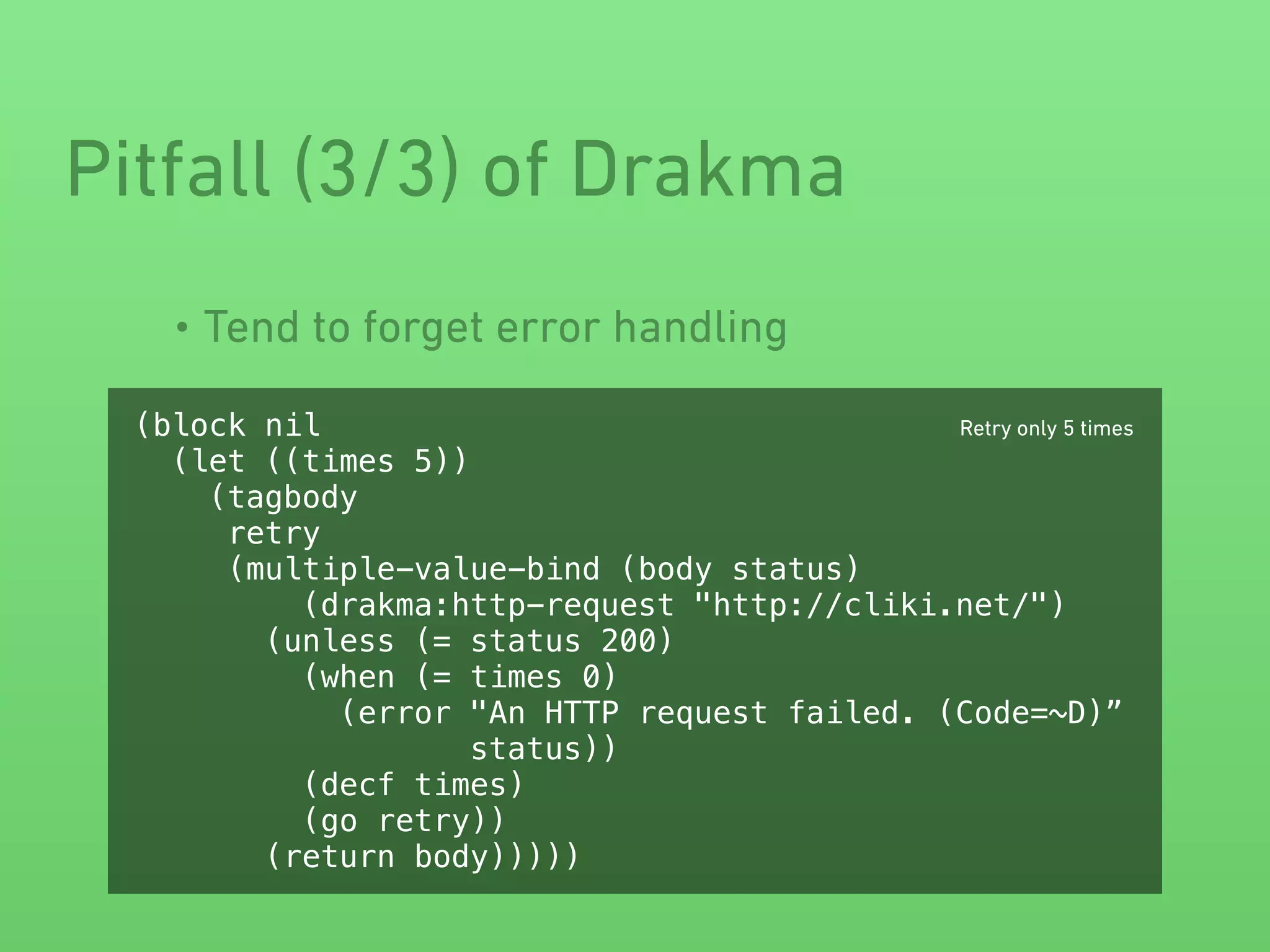 • Tend to forget error handling
Pitfall (3/3) of Drakma
(block nil
(let ((times 5))
(tagbody
retry
(multiple-value-bind (body status)
(drakma:http-request "http://cliki.net/")
(unless (= status 200)
(when (= times 0)
(error "An HTTP request failed. (Code=~D)”
status))
(decf times)
(go retry))
(return body)))))
Retry only 5 times
 