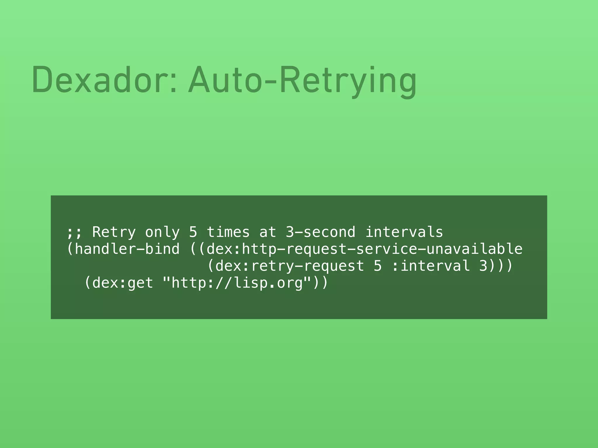 Dexador: Auto-Retrying
;; Retry only 5 times at 3-second intervals
(handler-bind ((dex:http-request-service-unavailable
(dex:retry-request 5 :interval 3)))
(dex:get "http://lisp.org"))
 