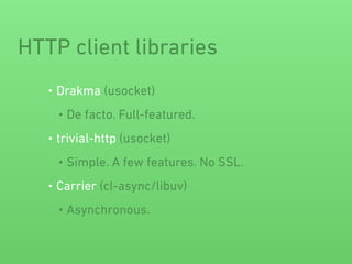 HTTP client libraries
• Drakma (usocket)
• De facto. Full-featured.
• trivial-http (usocket)
• Simple. A few features. No SSL.
• Carrier (cl-async/libuv)
• Asynchronous.
 