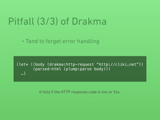 • Tend to forget error handling
Pitfall (3/3) of Drakma
(let* ((body (drakma:http-request “http://cliki.net”))
(parsed-html (plump:parse body)))
…)
It fails if the HTTP response code is 4xx or 5xx.
 