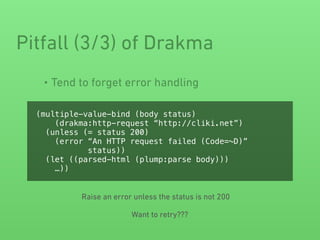 • Tend to forget error handling
Pitfall (3/3) of Drakma
(multiple-value-bind (body status)
(drakma:http-request “http://cliki.net”)
(unless (= status 200)
(error “An HTTP request failed (Code=~D)”
status))
(let ((parsed-html (plump:parse body)))
…))
Raise an error unless the status is not 200
Want to retry???
 