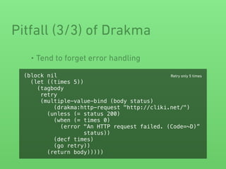 • Tend to forget error handling
Pitfall (3/3) of Drakma
(block nil
(let ((times 5))
(tagbody
retry
(multiple-value-bind (body status)
(drakma:http-request "http://cliki.net/")
(unless (= status 200)
(when (= times 0)
(error "An HTTP request failed. (Code=~D)”
status))
(decf times)
(go retry))
(return body)))))
Retry only 5 times
 