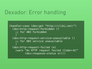 Dexador: Error handling
(handler-case (dex:get “http://cliki.net/“)
(dex:http-request-forbidden ()
;; for 403 forbidden
)
(dex:http-request-service-unavailable ()
;; for 503 service unavailable
)
(dex:http-request-failed (e)
(warn “An HTTP request failed (Code=~D)”
(dex:response-status e))))
 