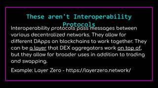 These aren't Interoperability
Protocols
Interoperability protocols pass messages between
various decentralized networks. They allow for
different DApps on blockchains to work together. They
can be a layer that DEX aggregators work on top of,
but they allow for broader uses in addition to trading
and swapping.
Example: Layer Zero - https://layerzero.network/
 