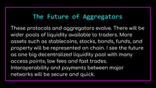 The Future of Aggregators
These protocols and aggregators evolve. There will be
wider pools of liquidity available to traders. More
assets such as stablecoins, stocks, bonds, funds, and
property will be represented on chain. I see the future
as one big decentralized liquidity pool with many
access points, low fees and fast trades.
Interoperability and payments between major
networks will be secure and quick.
 