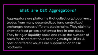 What are DEX Aggregators?
Aggregators are platforms that collect cryptocurrency
trades from many decentralized (and centralized)
exchanges across different blockchains. They claim to
show the best prices and lowest fees in one place.
They bring in liquidity pools and raise the number of
pairs for traders without needing multiple DEXs. A
host of different wallets are supported on these
platforms.
 
