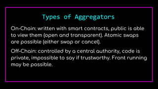 Types of Aggregators
On-Chain: written with smart contracts, public is able
to view them (open and transparent). Atomic swaps
are possible (either swap or cancel).
Off-Chain: controlled by a central authority, code is
private, impossible to say if trustworthy. Front running
may be possible.
 