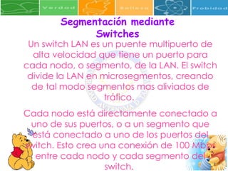 Segmentación mediante Switches Un switch LAN es un puente multipuerto de alta velocidad que tiene un puerto para cada nodo, o segmento, de la LAN. El switch divide la LAN en microsegmentos, creando de tal modo segmentos mas aliviados de tráfico.  Cada nodo está directamente conectado a uno de sus puertos, o a un segmento que está conectado a uno de los puertos del switch. Esto crea una conexión de 100 Mbps entre cada nodo y cada segmento del switch.  