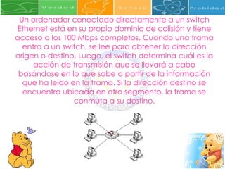 Un ordenador conectado directamente a un switch Ethernet está en su propio dominio de colisión y tiene acceso a los 100 Mbps completos. Cuando una trama entra a un switch, se lee para obtener la dirección origen o destino. Luego, el switch determina cuál es la acción de transmisión que se llevará a cabo basándose en lo que sabe a partir de la información que ha leído en la trama. Si la dirección destino se encuentra ubicada en otro segmento, la trama se conmuta a su destino. 