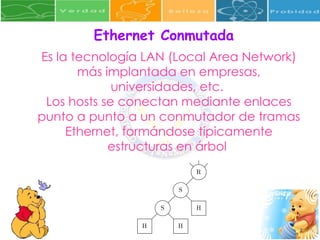 Ethernet Conmutada Es la tecnología LAN (Local Area Network) más implantada en empresas, universidades, etc.  Los hosts se conectan mediante enlaces punto a punto a un conmutador de tramas Ethernet, formándose típicamente estructuras en árbol  