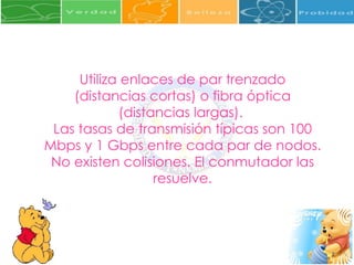 Utiliza enlaces de par trenzado (distancias cortas) o fibra óptica (distancias largas).  Las tasas de transmisión típicas son 100 Mbps y 1 Gbps entre cada par de nodos.  No existen colisiones. El conmutador las resuelve. 