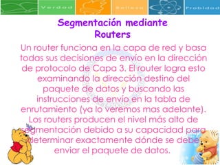 Segmentación mediante Routers Un router funciona en la capa de red y basa todas sus decisiones de envío en la dirección de protocolo de Capa 3. El router logra esto examinando la dirección destino del paquete de datos y buscando las instrucciones de envío en la tabla de enrutamiento (ya lo veremos mas adelante). Los routers producen el nivel más alto de segmentación debido a su capacidad para determinar exactamente dónde se debe enviar el paquete de datos.  