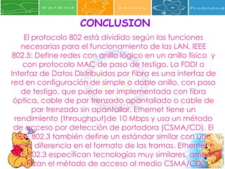 CONCLUSION El protocolo 802 está dividido según las funciones necesarias para el funcionamiento de las LAN. IEEE 802.5: Define redes con anillo lógico en un anillo físico  y con protocolo MAC de paso de testigo. La FDDI o Interfaz de Datos Distribuidos por Fibra es una interfaz de red en configuración de simple o doble anillo, con paso de testigo, que puede ser implementada con fibra óptica, cable de par trenzado apantallado o cable de par trenzado sin apantallar. Ethernet tiene un rendimiento (throughput)de 10 Mbps y usa un método de acceso por detección de portadora (CSMA/CD). El IEEE 802.3 también define un estándar similar con una ligera diferencia en el formato de las tramas. Ethernet e IEEE 802.3 especifican tecnologías muy similares, ambas utilizan el método de acceso al medio CSMA/CD.  