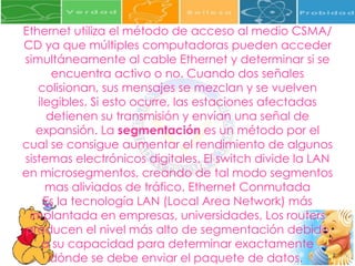 Ethernet utiliza el método de acceso al medio CSMA/CD ya que múltiples computadoras pueden acceder simultáneamente al cable Ethernet y determinar si se encuentra activo o no. Cuando dos señales colisionan, sus mensajes se mezclan y se vuelven ilegibles. Si esto ocurre, las estaciones afectadas detienen su transmisión y envían una señal de expansión. La  segmentación  es un método por el cual se consigue aumentar el rendimiento de algunos sistemas electrónicos digitales. El switch divide la LAN en microsegmentos, creando de tal modo segmentos mas aliviados de tráfico. Ethernet Conmutada Es la tecnología LAN (Local Area Network) más implantada en empresas, universidades, Los routers producen el nivel más alto de segmentación debido a su capacidad para determinar exactamente dónde se debe enviar el paquete de datos.  