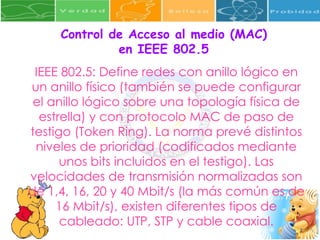 Control de Acceso al medio (MAC) en IEEE 802.5 IEEE 802.5: Define redes con anillo lógico en un anillo físico (también se puede configurar el anillo lógico sobre una topología física de estrella) y con protocolo MAC de paso de testigo (Token Ring). La norma prevé distintos niveles de prioridad (codificados mediante unos bits incluidos en el testigo). Las velocidades de transmisión normalizadas son de 1,4, 16, 20 y 40 Mbit/s (la más común es de 16 Mbit/s), existen diferentes tipos de cableado: UTP, STP y cable coaxial. 
