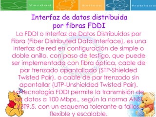 Interfaz de datos distribuida por fibras FDDI La FDDI o Interfaz de Datos Distribuidos por Fibra (Fiber Distributed Data Interface), es una interfaz de red en configuración de simple o doble anillo, con paso de testigo, que puede ser implementada con fibra óptica, cable de par trenzado apantallado (STP-Shielded Twisted Pair), o cable de par trenzado sin apantallar (UTP-Unshielded Twisted Pair). La tecnología FDDI permite la transmisión de los datos a 100 Mbps., según la norma ANSI X3T9.5, con un esquema tolerante a fallos, flexible y escalable. 