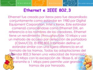 Ethernet e IEEE 802.3 Ethernet fue creado por Xerox pero fue desarrollado conjuntamente como estándar en 1980 por Digital Equipment Corporation, Intel y Xerox. Este estándar comenzó conociéndose como Ethernet DIX, en referencia a los nombres de los creadores. Ethernet tiene un rendimiento (throughput)de 10 Mbps y usa un método de acceso por detección de portadora (CSMA/CD). El IEEE 802.3 también define un estándar similar con una ligera diferencia en el formato de las tramas. Todas las adaptaciones del estándar 802.3 tienen una velocidad de transmisión de 10 Mbps con la excepción de 1Base-5, el cual transmite a 1 Mbps pero permite usar grandes tramos de par trenzado.  