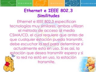 Ethernet e IEEE 802.3 especifican tecnologías muy similares, ambas utilizan el método de acceso al medio CSMA/CD, el cual requiere que antes de que cualquier estación pueda transmitir, debe  escuchar  la red para determinar si actualmente esta en uso. Si es así, la estación que desea transmitir espera y si la red no está en uso, la estación transmite. Ethernet e IEEE 802.3 Similitudes 