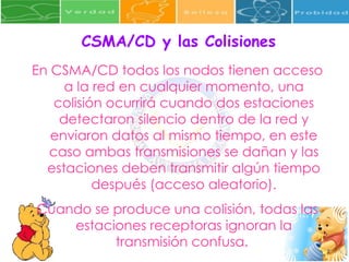 CSMA/CD y las Colisiones En CSMA/CD todos los nodos tienen acceso a la red en cualquier momento, una colisión ocurrirá cuando dos estaciones detectaron silencio dentro de la red y enviaron datos al mismo tiempo, en este caso ambas transmisiones se dañan y las estaciones deben transmitir algún tiempo después (acceso aleatorio). Cuando se produce una colisión, todas las estaciones receptoras ignoran la transmisión confusa.   