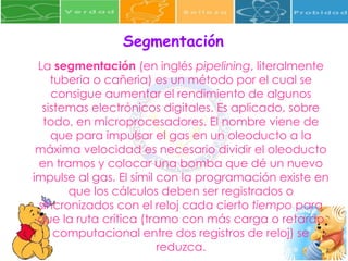 Segmentación  La  segmentación  (en inglés  pipelining , literalmente tuberia o cañeria) es un método por el cual se consigue aumentar el rendimiento de algunos sistemas electrónicos digitales. Es aplicado, sobre todo, en microprocesadores. El nombre viene de que para impulsar el gas en un oleoducto a la máxima velocidad es necesario dividir el oleoducto en tramos y colocar una bomba que dé un nuevo impulse al gas. El símil con la programación existe en que los cálculos deben ser registrados o sincronizados con el reloj cada cierto  tiempo  para que la ruta crítica (tramo con más carga o retardo computacional entre dos registros de reloj) se reduzca. 