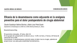 Dexametrasona 8mg
92 pacientes evaluados, 47 años, ASA I-III.
En los grupos de comparación se obtuvo una p < 0.05 a la hora, 2 horas y 24 horas de
valoración de la EVA.
Conclusiones: la dexametasona controló mejor el dolor tras la cirugía, además de
proporcionar una adecuada estabilidad hemodinámica.
 
