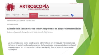 La dexametasona, como coadyuvante administrada en el bloqueo interescalenico
del plexo braquial, prolonga la duración de la analgesia postoperatoria como la del
bloqueo motor, por un mecanismo de acción local y directo sobre la transmisión
nociceptiva
 