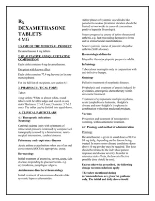 Dexamethasone 4 mg tablets SMPC, Taj Phar maceuticals
Dexamethasone Taj Phar ma : Uses, Side Effects, Interactions, Pictures, Warnings, Dexamethasone Dosage & Rx Info | Dexamethasone Uses, Side Effects -: Indications, Side Effects, Warnings, Dexamethasone - Drug Information - Taj Phar ma, Dexamethasone dose Taj pharmaceuticals Dexamethasone interactions, Taj Pharmaceutical Dexamethasone contraindications, Dexamethasone price, Dexamethasone Taj Phar ma Dexamethasone 4 mg tablets SMPC- Taj Phar ma . Stay connected to all updated on Dexamethasone Taj Phar mac euticals Taj pharmaceuticals Hyderabad.
RX
DEXAMETHASONE
TABLETS
4 MG
1.NAME OF THE MEDICINAL PRODUCT
Dexamethasone 4 mg tablets
2. QUALITATIVE AND QUANTITATIVE
COMPOSITION
Each tablet contains 4 mg dexamethasone.
Excipient with known effect:
Each tablet contains 77.9 mg lactose (as lactose
monohydrate).
For the full list of excipients, see section 6.1.
3. PHARMACEUTICAL FORM
Tablet
4 mg tablets: White or almost white, round
tablets with bevelled edges and scored on one
side (Thickness: 2.5-3.5 mm; Diameter: 5.7-6.3
mm). The tablet can be divided into equal doses.
4. CLINICAL PARTICULARS
4.1 Therapeutic indications
Neurology
Cerebral oedema (only with symptoms of
intracranial pressure evidenced by computerised
tomography) caused by a brain tumour, neuro-
surgical intervention, cerebral abscess.
Pulmonary and respiratory diseases
Acute asthma exacerbations when use of an oral
corticosteroid (OCS) is appropriate, croup.
Dermatology
Initial treatment of extensive, severe, acute, skin
diseases responding to glucocorticoids, e.g.
erythroderma, pemphigus vulgaris.
Autoimmune disorders/rheumatology
Initial treatment of autoimmune disorders like
systemic lupus erythematodes.
Active phases of systemic vasculitides like
panarteritis nodosa (treatment duration should be
limited to two weeks in cases of concomitant
positive hepatitis B serology).
Severe progressive course of active rheumatoid
arthritis, e.g. fast proceeding destructive forms
and/or extraarticular manifestations.
Severe systemic course of juvenile idiopathic
arthritis (Still's disease).
Haematological disorder
Idiopathic thrombocytopenic purpura in adults.
Infectology
Tuberculous meningitis only in conjunction with
anti-infective therapy.
Oncology
Palliative treatment of neoplastic diseases.
Prophylaxis and treatment of emesis induced by
cytostatics, emetogenic chemotherapy within
antiemetic treatment.
Treatment of symptomatic multiple myeloma,
acute lymphoblastic leukemia, Hodgkin's
disease and non-Hodgkin's lymphoma in
combination with other medicinal products.
Various
Prevention and treatment of postoperative
vomiting, within antiemetic treatment.
4.2 Posology and method of administration
Posology
Dexamethasone is given in usual doses of 0.5 to
10 mg daily, depending on the disease being
treated. In more severe disease conditions doses
above 10 mg per day may be required. The dose
should be titrated to the individual patient
response and disease severity. In order to
minimize side effects, the lowest effective
possible dose should be used.
Unless otherwise prescribed, the following
dosage recommendations apply:
The below mentioned dosing
recommendations are given for guidance
only. The initial and daily doses should
 