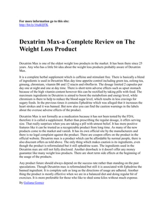 For more information go to this site:
http://bit.ly/16uKQTK




Dexatrim Max-a Complete Review on The
Weight Loss Product

Dexatrim Max is one of the oldest weight loss products in the market. It has been there since 25
years. Any who has a little bit idea about the weight loss products probably aware of Dexatrim
Max.
It is a complete herbal supplement which is caffeine and stimulant free. There is basically a blend
of ingredients is used in Dexatrim Max day time appetite control including green tea, oolong tea,
ginseng, chromium, vitamin B6 and 12 niacin and riboflavin. The dosage limited 2 capsules per
day one at night and one at day time. There is short term adverse effects such as upset stomach
because of the high vitamin content however this can be rectified by taking pills with food. The
maximum ingredients in Dexatrim is aimed to boost the metabolism and energy level, while
chromium is there to help to reduce the blood sugar level, which results in less cravings for
sugary foods. In the previous times it contains Ephedrine which was alleged that it increases the
heart strokes and it was banned. But now also you can find the caution warnings in the labels
about the overuse adverse effects of the product.
Dexatrim Max is not formally as a medication because it has not been tested by the FDA;
therefore it is called a supplement. Rather than prescribing the regular dosage, it offers serving
size. That really surprises when you are taking a pill with utmost belief. It has more positive
features like it can be trusted as a recognizable product from long time. As many of the new
products come to the market and vanish. It has its own official site by the manufacturers and
there is no legal complaint against the product. There are coupon offers on the product in the
official website. Dexatrim max is a product which can be affordable by normal people, there is
also discount offers as told above. The only thing which makes caution is its ingredients, even
though the product is reformulated but it still ephedrine scare. The ingredients used in the
Dexatrim max are still not fully disclosed. Another drawback is it doesn't offer any money
guarantee like many weight loss products. There are short term side effects at the beginning of
the usage of the products.
Any product future should always depend on the success rate rather than standing on the past
speculations. Though Dexatrim max is reformulated but still it is associated with Ephedrine the
banned ingredient. It is complete safe as long as the directions of usage are adhered. Another
thing the product is mostly effective when we are in a balanced diet and doing regular bit of
exercises. It is more preferable for those who like to shed some kilos without much expense.
By Guliana Gomez
 