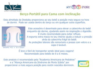 Berço Portátil para Cama com inclinação
Esta almofada da Dexbaby proporciona ao seu bebê a posição mais segura na hora
   de dormir. Pode ser usada dentro do berço ou em qualquer outra superfície.

                                Este acessório é desenhado para elevar a cabecinha do bebê
                               enquanto ele dorme, ajudando assim na respiração e digestão.
                                          É muito recomendado para evitar refluxo.
                               A espuma extra macia no seu interior ajuda a reduzir a pressão
                                             atrás da cabecinha frágil do bebê.
                                 As proteções laterais são removíveis e presas com velcro e a
                                                       capa é lavável.
Tamanho: 43.2 x 33 x 10.8cm.

                    É leve e fácil de transportar sendo ideal para viagens!
                          Recomendado para bebês de 0 a 6 meses.

Este produto é recomendado pela “Academia Americana de Pediatras”
      e a “Aliança Americana da Síndrome de Morte Súbita” por
 proporcionar a mais segura posição para recém nascidos dormirem.
 