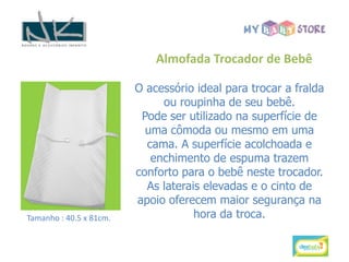 Almofada Trocador de Bebê

                         O acessório ideal para trocar a fralda
                              ou roupinha de seu bebê.
                          Pode ser utilizado na superfície de
                           uma cômoda ou mesmo em uma
                           cama. A superfície acolchoada e
                            enchimento de espuma trazem
                         conforto para o bebê neste trocador.
                           As laterais elevadas e o cinto de
                         apoio oferecem maior segurança na
Tamanho : 40.5 x 81cm.               hora da troca.
 