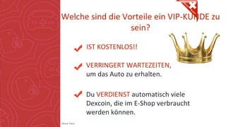 Copyright: Amedeo Marinelli - Dexcar Team
Welche sind die Vorteile ein VIP-KUNDE zu
sein?
IST KOSTENLOS!!
VERRINGERT WARTEZEITEN,
um das Auto zu erhalten.
Du VERDIENST automatisch viele
Dexcoin, die im E-Shop verbraucht
werden können.
 