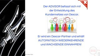 Copyright: Amedeo Marinelli - Dexcar Team
Der ADVISOR befasst sich mit
der Entwicklung des
Kundennetzes von Dexcar.
Er wird ein Dexcar-Partner und erhält
AUTOMATISCH WIEDERKEHRENDE
und WACHSENDE EINNAHMEN!
 