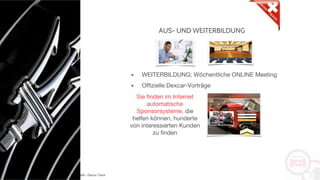 Copyright: Amedeo Marinelli - Dexcar Team
AUS- UND WEITERBILDUNG
• WEITERBILDUNG: Wöchentliche ONLINE Meeting
• Offizielle Dexcar-Vorträge
Sie finden im Internet
automatische
Sponsorsysteme, die
helfen können, hunderte
von interessierten Kunden
zu finden
 