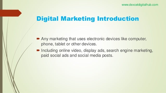 Digital Marketing Introduction
 Any marketing that uses electronic devices like computer,
phone, tablet or other devices.
 Including online video, display ads, search engine marketing,
paid social ads and social media posts.
www.dexceldigitalhub.com
 